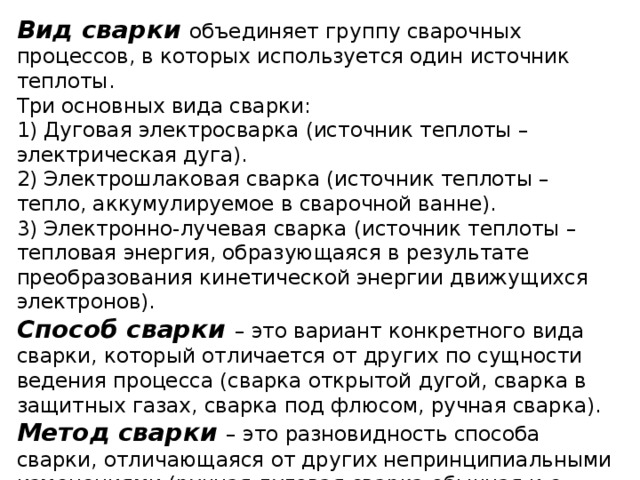 Вид сварки объединяет группу сварочных процессов, в которых используется один источник теплоты.  Три основных вида сварки:  1) Дуговая электросварка (источник теплоты – электрическая дуга).  2) Электрошлаковая сварка (источник теплоты – тепло, аккумулируемое в сварочной ванне).  3) Электронно-лучевая сварка (источник теплоты – тепловая энергия, образующаяся в результате преобразования кинетической энергии движущихся электронов).  Способ сварки – это вариант конкретного вида сварки, который отличается от других по сущности ведения процесса (сварка открытой дугой, сварка в защитных газах, сварка под флюсом, ручная сварка).  Метод сварки – это разновидность способа сварки, отличающаяся от других непринципиальными изменениями (ручная дуговая сварка обычная и с опиранием обмазки, сварка наклонным электродом, автоматическая сварка с увеличенным вылетом электрода). 