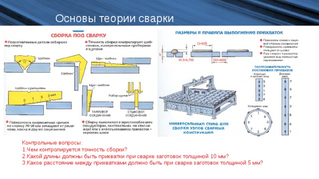 Основы теории сварки Контрольные вопросы: Чем контролируется точность сборки? Какой длины должны быть прихватки при сварке заготовок толщиной 10 мм? Какое расстояние между прихватками должно быть при сварке заготовок толщиной 5 мм? 