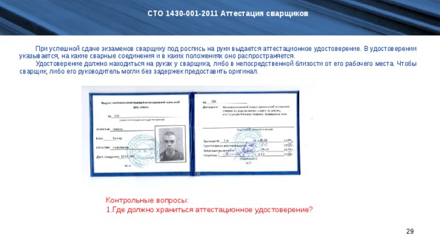 СТО 1430-001-2011 Аттестация сварщиков При успешной сдаче экзаменов сварщику под роспись на руки выдается аттестационное удостоверение. В удостоверении указывается, на какие сварные соединения и в каких положениях оно распространяется. Удостоверение должно находиться на руках у сварщика, либо в непосредственной близости от его рабочего места. Чтобы сварщик, либо его руководитель могли без задержек предоставить оригинал. При успешной сдаче экзаменов сварщику под роспись на руки выдается аттестационное удостоверение. В удостоверении указывается, на какие сварные соединения и в каких положениях оно распространяется. Удостоверение должно находиться на руках у сварщика, либо в непосредственной близости от его рабочего места. Чтобы сварщик, либо его руководитель могли без задержек предоставить оригинал. Контрольные вопросы: Где должно храниться аттестационное удостоверение?   