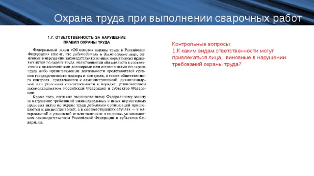 Охрана труда при выполнении сварочных работ Контрольные вопросы: К каким видам ответственности могут привлекаться лица, виновные в нарушении требований охраны труда?  