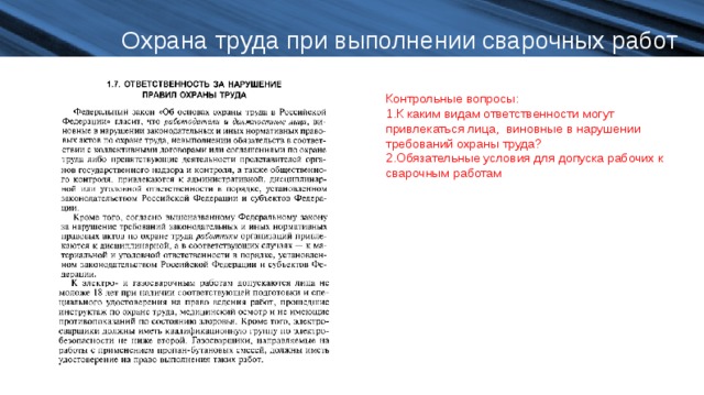 Охрана труда при выполнении сварочных работ Контрольные вопросы: К каким видам ответственности могут привлекаться лица, виновные в нарушении требований охраны труда? Обязательные условия для допуска рабочих к сварочным работам  