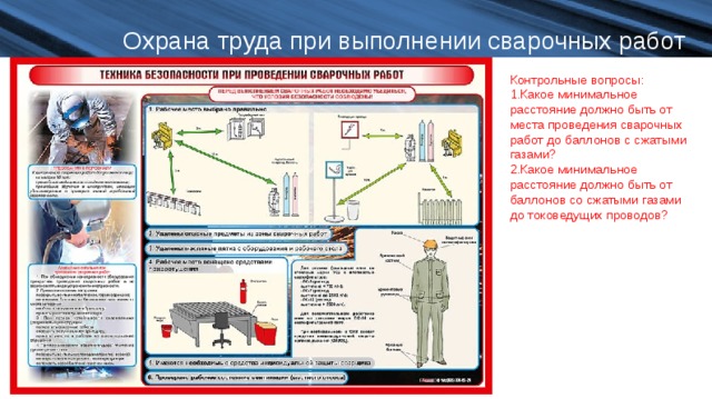 Охрана труда при выполнении сварочных работ Контрольные вопросы: Какое минимальное расстояние должно быть от места проведения сварочных работ до баллонов с сжатыми газами? Какое минимальное расстояние должно быть от баллонов со сжатыми газами до токоведущих проводов?  