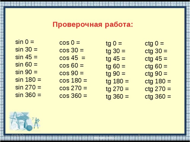 Проверочная работа: sin 0 = sin 30 = sin 45 = sin 60 = sin 90 = sin 180 = sin 270 = sin 360 = cos 0 = cos 30 = cos 45 = cos 60 = cos 90 = cos 180 = cos 270 = cos 360 = ctg 0 = tg 0 = tg 30 = ctg 30 = tg 45 = ctg 45 = tg 60 = ctg 60 = tg 90 = ctg 90 = tg 180 = ctg 180 = ctg 270 = tg 270 = ctg 360 = tg 360 =  7/25/17 