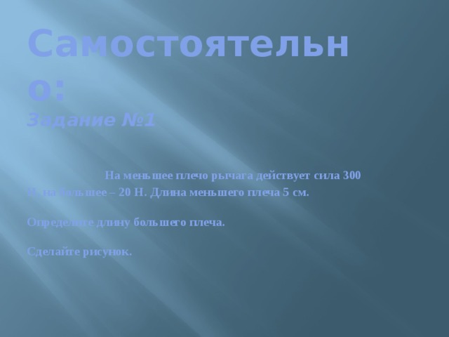 Самостоятельно:  Задание №1    На меньшее плечо рычага действует сила 300 Н, на большее – 20 Н. Длина меньшего плеча 5 см.   Определите длину большего плеча.   Сделайте рисунок.   