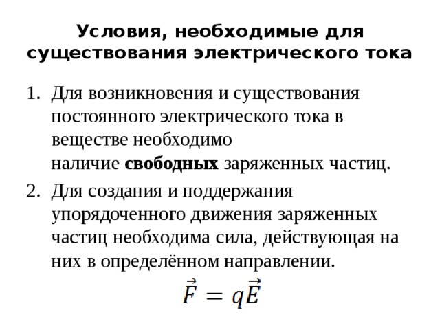 Условия, необходимые для существования электрического тока Для возникновения и существования постоянного электрического тока в веществе необходимо наличие  свободных  заряженных частиц. Для создания и поддержания упорядоченного движения заряженных частиц необходима сила, действующая на них в определённом направлении. 