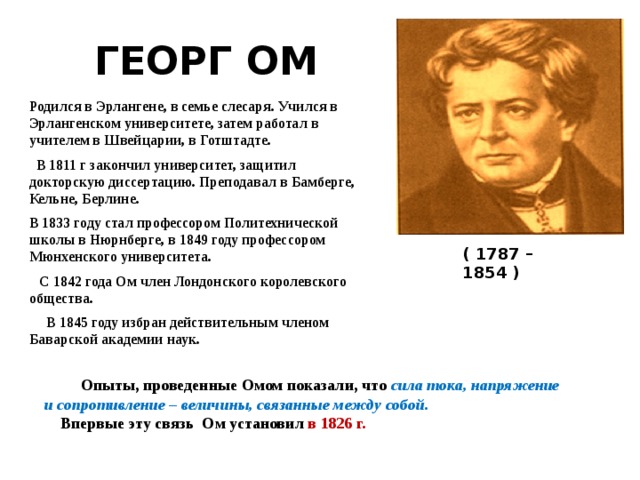 ГЕОРГ ОМ Родился в Эрлангене, в семье слесаря. Учился в Эрлангенском университете, затем работал в учителем в Швейцарии, в Готштадте.  В 1811 г закончил университет, защитил докторскую диссертацию. Преподавал в Бамберге, Кельне, Берлине. В 1833 году стал профессором Политехнической школы в Нюрнберге, в 1849 году профессором Мюнхенского университета.  С 1842 года Ом член Лондонского королевского общества.  В 1845 году избран действительным членом Баварской академии наук. ( 1787 – 1854 )  Опыты, проведенные Омом показали, что  сила тока, напряжение и сопротивление – величины, связанные между собой.  Впервые эту связь Ом установил в 1826 г. 