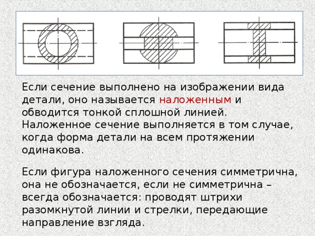 Если сечение выполнено на изображении вида детали, оно называется наложенным и обводится тонкой сплошной линией. Наложенное сечение выполняется в том случае, когда форма детали на всем протяжении одинакова. Если фигура наложенного сечения симметрична, она не обозначается, если не симметрична – всегда обозначается: проводят штрихи разомкнутой линии и стрелки, передающие направление взгляда. Подумайте: почему несмотря на простоту выполнения наложенных сечений, предпочтение отдается вынесенным? 