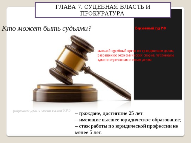 ГЛАВА 7. СУДЕБНАЯ ВЛАСТЬ И ПРОКУРАТУРА Конституционный суд РФ Верховный суд РФ Кто может быть судьями? высший судебный орган по гражданским делам, разрешению экономических споров, уголовным, административным и иным делам разрешает дела о соответствии КРФ – граждане, достигшие 25 лет; – имеющие высшее юридическое образование; – стаж работы по юридической профессии не менее 5 лет. 