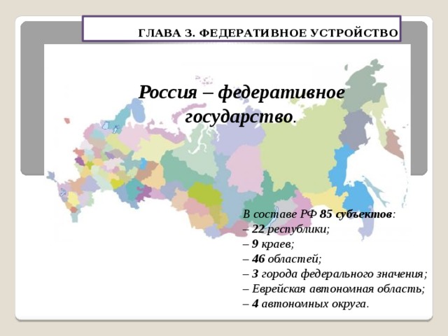 ГЛАВА 3. ФЕДЕРАТИВНОЕ УСТРОЙСТВО Россия – федеративное государство . В составе РФ 85 субъектов : – 22 республики; – 9 краев; – 46 областей; – 3 города федерального значения; – Еврейская автономная область; – 4 автономных округа. 