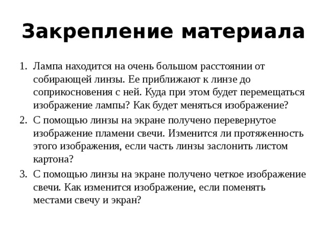Закрепление материала Лампа находится на очень большом расстоянии от собирающей линзы. Ее приближают к линзе до соприкосновения с ней. Куда при этом будет перемещаться изображение лампы? Как будет меняться изображение? С помощью линзы на экране получено перевернутое изображение пламени свечи. Изменится ли протяженность этого изображения, если часть линзы заслонить листом картона? С помощью линзы на экране получено четкое изображение свечи. Как изменится изображение, если поменять местами свечу и экран? 
