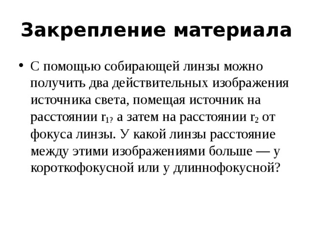 Закрепление материала С помощью собирающей линзы можно получить два действительных изображения источника света, помещая источник на расстоянии r 1?  а затем на расстоянии r 2  от фокуса линзы. У какой линзы расстояние между этими изображениями больше — у короткофокусной или у длиннофокусной? 