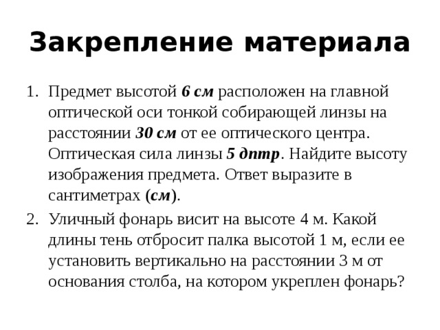 Закрепление материала Предмет высотой  6 см  расположен на главной оптической оси тонкой собирающей линзы на расстоянии  30 см  от ее оптического центра. Оптическая сила линзы  5 дптр . Найдите высоту изображения предмета. Ответ выразите в сантиметрах ( см ). Уличный фонарь висит на высоте 4 м. Какой длины тень отбросит палка высотой 1 м, если ее установить вертикально на расстоянии 3 м от основания столба, на котором укреплен фонарь?  