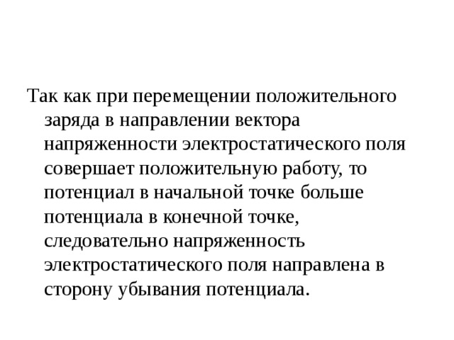 Так как при перемещении положительного заряда в направлении вектора напряженности электростатического поля совершает положительную работу, то потенциал в начальной точке больше потенциала в конечной точке, следовательно напряженность электростатического поля направлена в сторону убывания потенциала. 