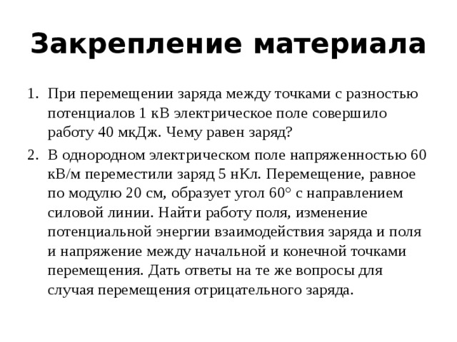 Закрепление материала При перемещении заряда между точками с разностью потенциалов 1 кВ электрическое поле совершило работу 40 мкДж. Чему равен заряд? В однородном электрическом поле напряженностью 60 кВ/м переместили заряд 5 нКл. Перемещение, равное по модулю 20 см, образует угол 60° с направлением силовой линии. Найти работу поля, изменение потенциальной энергии взаимодействия заряда и поля и напряжение между начальной и конечной точками перемещения. Дать ответы на те же вопросы для случая перемещения отрицательного заряда. 