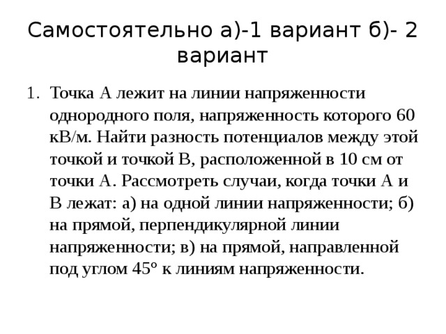 Самостоятельно а)-1 вариант б)- 2 вариант Точка А лежит на линии напряженности однородного поля, напряженность которого 60 кВ/м. Найти разность потенциалов между этой точкой и точкой В, расположенной в 10 см от точки А. Рассмотреть случаи, когда точки А и В лежат: а) на одной линии напряженности; б) на прямой, перпендикулярной линии напряженности; в) на прямой, направленной под углом 45° к линиям напряженности. 