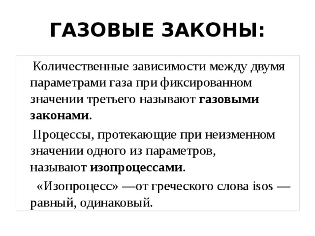 ГАЗОВЫЕ ЗАКОНЫ:  Количественные зависимости между двумя параметрами газа при фиксированном значении третьего называют  газовыми законами .  Процессы, протекающие при неизменном значении одного из параметров, называют  изопроцессами .  «Изопроцесс» —от греческого слова isos — равный, одинаковый. 