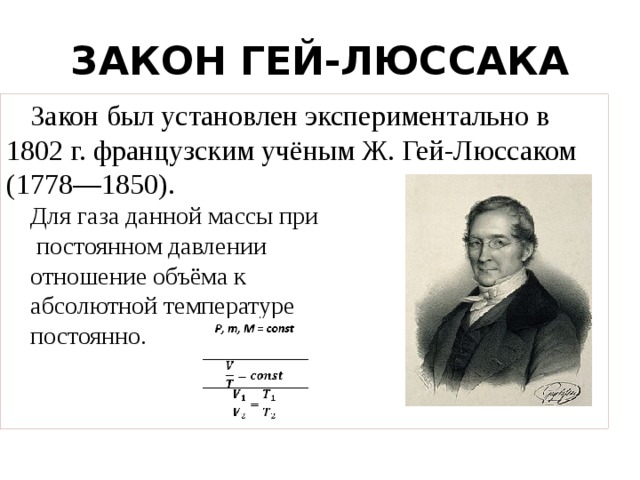 ЗАКОН ГЕЙ-ЛЮССАКА Закон был установлен экспериментально в 1802 г. французским учёным Ж. Гей-Люссаком (1778—1850).  Для газа данной массы при  постоянном давлении отношение объёма к абсолютной температуре постоянно. 