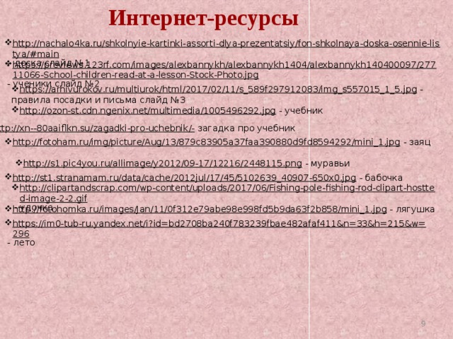 Интернет-ресурсы http://nachalo4ka.ru/shkolnyie-kartinki-assorti-dlya-prezentatsiy/fon-shkolnaya-doska-osennie-listya/#main – доска слайд №1 https://previews.123rf.com/images/alexbannykh/alexbannykh1404/alexbannykh140400097/27711066-School-children-read-at-a-lesson-Stock-Photo.jpg  - ученики слайд №2 https://arhivurokov.ru/multiurok/html/2017/02/11/s_589f297912083/img_s557015_1_5.jpg  - правила посадки и письма слайд №3 http://ozon-st.cdn.ngenix.net/multimedia/1005496292.jpg  - учебник http://xn--80aaiflkn.su/zagadki-pro-uchebnik/-  загадка про учебник http://fotoham.ru/img/picture/Aug/13/879c83905a37faa390880d9fd8594292/mini_1.jpg  - заяц http://s1.pic4you.ru/allimage/y2012/09-17/12216/2448115.png  - муравьи http://st1.stranamam.ru/data/cache/2012jul/17/45/5102639_40907-650x0.jpg  - бабочка http://clipartandscrap.com/wp-content/uploads/2017/06/Fishing-pole-fishing-rod-clipart-hostted-image-2-2.gif  - удочка http://fotohomka.ru/images/Jan/11/0f312e79abe98e998fd5b9da63f2b858/mini_1.jpg  - лягушка https://im0-tub-ru.yandex.net/i?id=bd2708ba240f783239fbae482afaf411&n=33&h=215&w=296  - лето