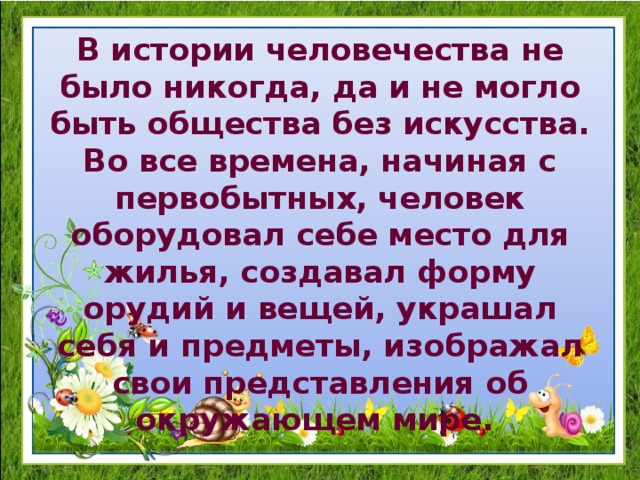 В истории человечества не было никогда, да и не могло быть общества без искусства. Во все времена, начиная с первобытных, человек оборудовал себе место для жилья, создавал форму орудий и вещей, украшал себя и предметы, изображал свои представления об окружающем мире. 