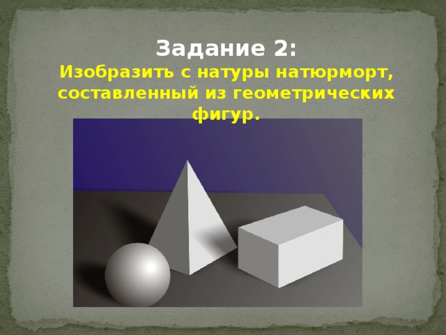 Задание 2: Изобразить с натуры натюрморт, составленный из геометрических фигур. 