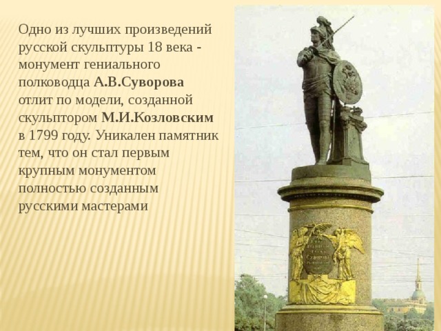 Одно из лучших произведений русской скульптуры 18 века - монумент гениального полководца А.В.Суворова отлит по модели, созданной скульптором М.И.Козловским в 1799 году. Уникален памятник тем, что он стал первым крупным монументом полностью созданным русскими мастерами  