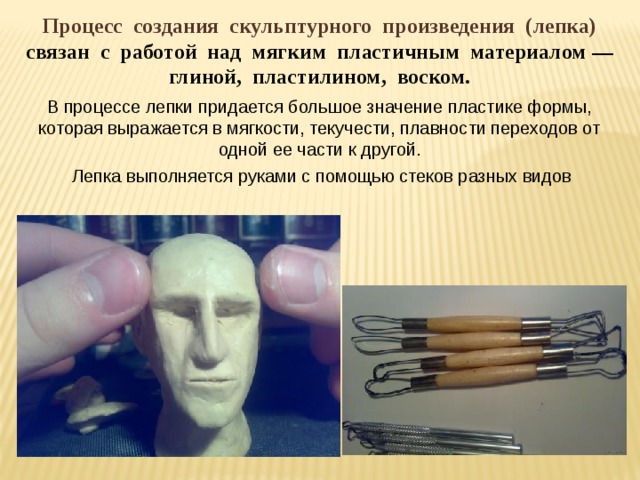 Процесс создания скульптурного произведения (лепка) связан с работой над мягким пластичным материалом — глиной, пластилином, воском. В процессе лепки придается большое значение пластике формы, которая выражается в мягкости, текучести, плавности переходов от одной ее части к другой.  Лепка выполняется руками с помощью стеков разных видов 
