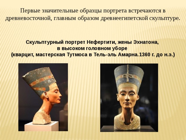 Первые значительные образцы портрета встречаются в древневосточной, главным образом древнеегипетской скульптуре. Скульптурный портрет Нефертити, жены Эхнатона, в высоком головном уборе (кварцит, мастерская Тутмоса в Тель-эль Амарна.1360 г. до н.э.) 
