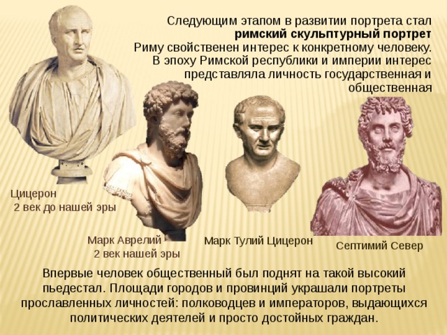 Следующим этапом в развитии портрета стал римский скульптурный портрет Риму свойственен интерес к конкретному человеку. В эпоху Римской республики и империи интерес представляла личность государственная и общественная Цицерон  2 век до нашей эры Марк Аврелий  2 век нашей эры Марк Тулий Цицерон Септимий Север Впервые человек общественный был поднят на такой высокий пьедестал. Площади городов и провинций украшали портреты прославленных личностей: полководцев и императоров, выдающихся политических деятелей и просто достойных граждан. 