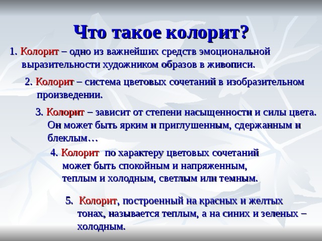 Что такое колорит? 1.  Колорит – одно из важнейших средств эмоциональной выразительности художником образов в живописи. 2.  Колорит  – система цветовых сочетаний в изобразительном произведении. 3.  Колорит  – зависит от степени насыщенности и силы цвета. Он может быть ярким и приглушенным, сдержанным и блеклым… 4.  Колорит  по характеру цветовых сочетаний может быть спокойным и напряженным, теплым и холодным, светлым или темным. 5.  Колорит , построенный на красных и желтых тонах, называется теплым, а на синих и зеленых – холодным. 