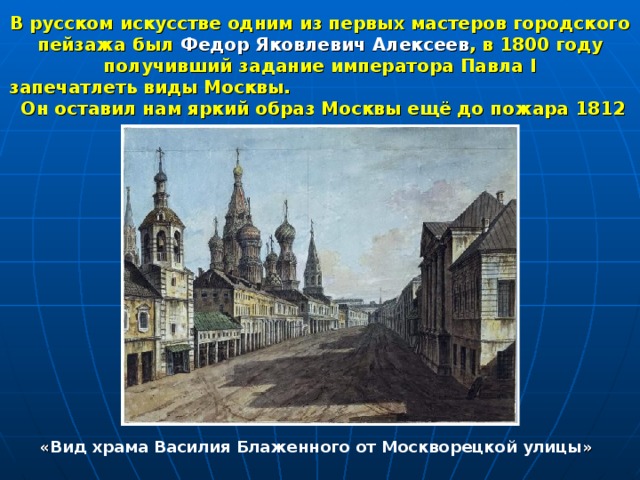 В русском искусстве одним из первых мастеров городского пейзажа был Федор Яковлевич Алексеев , в 1800 году получивший задание императора Павла I  запечатлеть виды Москвы. Он оставил нам яркий образ Москвы ещё до пожара 1812 г. « Вид храма Василия Блаженного от Москворецкой улицы » 