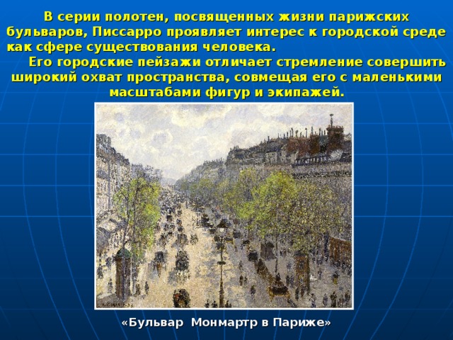 В серии полотен, посвященных жизни парижских бульваров, Писсарро проявляет интерес к городской среде как сфере существования человека. Его городские пейзажи отличает стремление совершить широкий охват пространства, совмещая его с маленькими масштабами фигур и экипажей. «Бульвар Монмартр в Париже» 