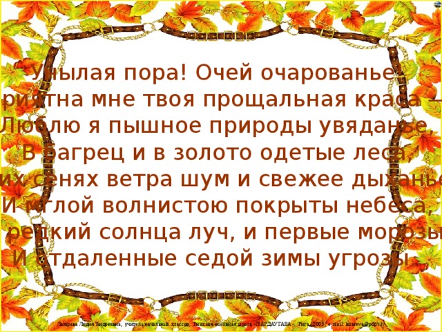 Унылая пора! Очей очарованье!  Приятна мне твоя прощальная краса —  Люблю я пышное природы увяданье,  В багрец и в золото одетые леса,  В их сенях ветра шум и свежее дыханье,  И мглой волнистою покрыты небеса,  И редкий солнца луч, и первые морозы,  И отдаленные седой зимы угрозы. 
