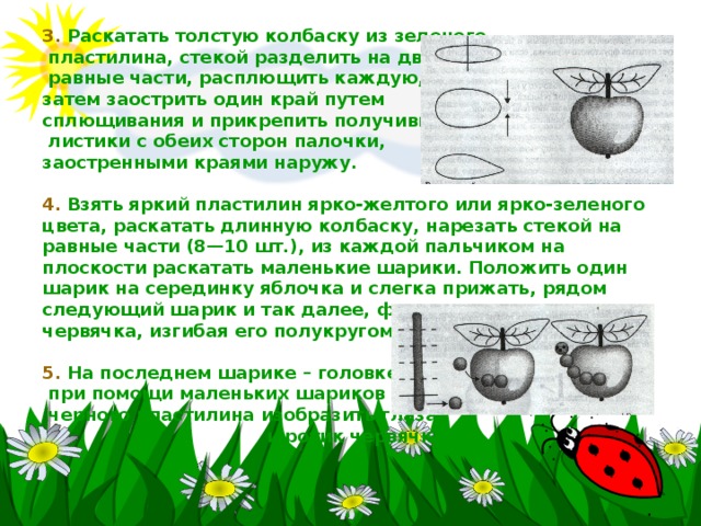 3. Раскатать толстую колбаску из зеленого  пластилина, стекой разделить на две  равные части, расплющить каждую,  затем заострить один край путем  сплющивания и прикрепить получившиеся  листики с обеих сторон палочки,  заостренными краями наружу.   4. Взять яркий пластилин ярко-желтого или ярко-зеленого цвета, раскатать длинную колбаску, нарезать стекой на равные части (8—10 шт.), из каждой пальчиком на плоскости раскатать маленькие шарики. Положить один шарик на серединку яблочка и слегка прижать, рядом следующий шарик и так далее, формируя туловище червячка, изгибая его полукругом.   5. На последнем шарике – головке  при помощи маленьких шариков из  черного пластилина изобразить глаза  и ротик червячка. 