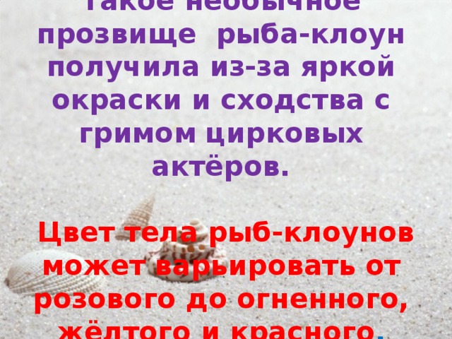 Такое необычное прозвище рыба-клоун получила из-за яркой окраски и сходства с гримом цирковых актёров.   Цвет тела рыб-клоунов может варьировать от розового до огненного, жёлтого и красного . 