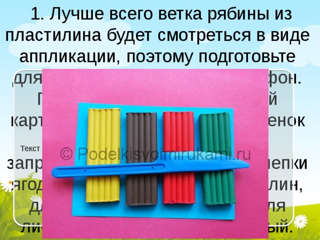  1. Лучше всего ветка рябины из пластилина будет смотреться в виде аппликации, поэтому подготовьте для работы соответствующий фон. Подойдет серый или голубой картон, ведь они похожи на оттенок неба. Но и другие цвета не запрещено использовать. Для лепки ягодок необходим алый пластилин, для веточек – коричневый, для листьев – зеленый и оранжевый. Текст слайда 