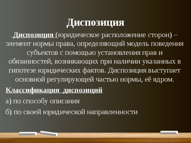 Диспозиция  Диспозиция (юридическое расположение сторон) – элемент нормы права, определяющий модель поведения субъектов с помощью установления прав и обязанностей, возникающих при наличии указанных в гипотезе юридических фактов. Диспозиция выступает основной регулирующей частью нормы, её ядром. Классификация диспозиций а) по способу описания б) по своей юридической направленности 