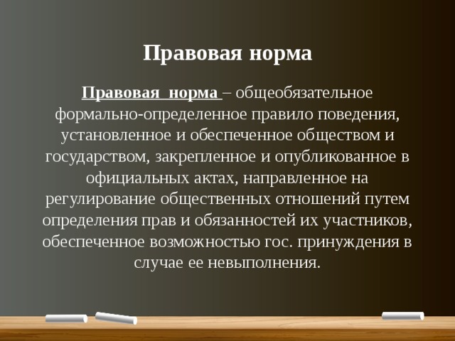 Правовая норма Правовая норма – общеобязательное формально-определенное правило поведения, установленное и обеспеченное обществом и государством, закрепленное и опубликованное в официальных актах, направленное на регулирование общественных отношений путем определения прав и обязанностей их участников, обеспеченное возможностью гос. принуждения в случае ее невыполнения. 