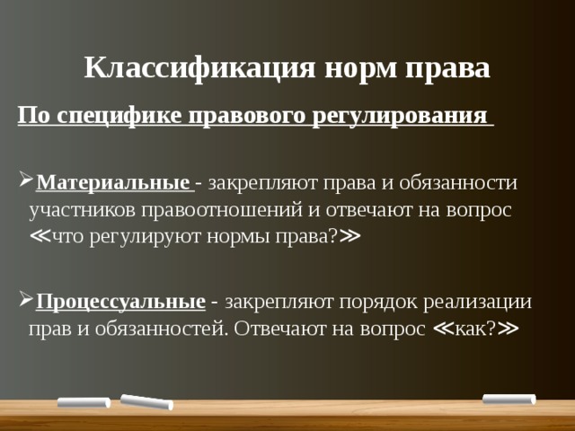 Классификация норм права По специфике правового регулирования  Материальные - закрепляют права и обязанности участников правоотношений и отвечают на вопрос ≪что регулируют нормы права?≫  Процессуальные - закрепляют порядок реализации прав и обязанностей. Отвечают на вопрос ≪как?≫ 