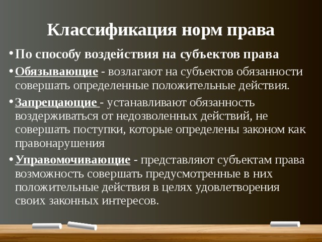 Классификация норм права По способу воздействия на субъектов права Обязывающие - возлагают на субъектов обязанности совершать определенные положительные действия. Запрещающие - устанавливают обязанность воздерживаться от недозволенных действий, не совершать поступки, которые определены законом как правонарушения Управомочивающие  - представляют субъектам права возможность совершать предусмотренные в них положительные действия в целях удовлетворения своих законных интересов. 