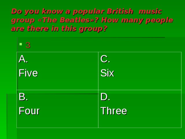 Do you know a popular British music group « The Beatles »? How many people are there in this group ? 3 A. Five C. Six B. Four D. Three 