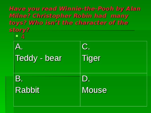 Have you read Winnie-the-Pooh by Alan Milne ? Christopher Robin had many toys ? Who isn’t the character of the story ?  4 A. Teddy - bear C. Tiger B. Rabbit D. Mouse 