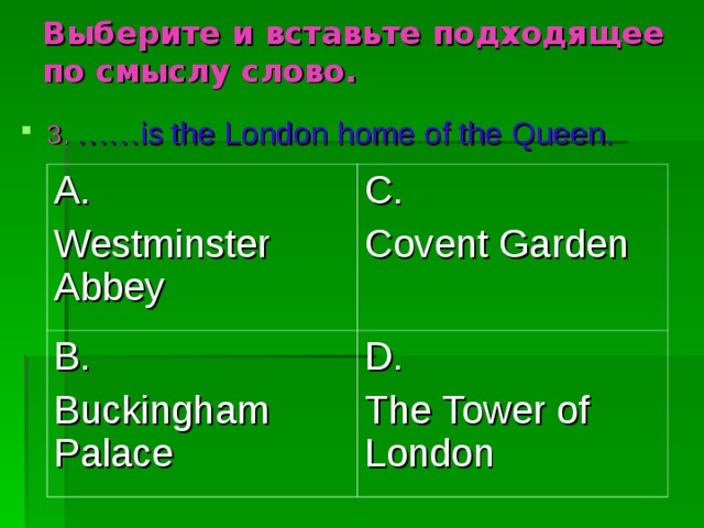 Выберите и вставьте подходящее по смыслу слово. 3.  …… is the London home of the Queen. A. Westminster Abbey C. Covent Garden B. Buckingham Palace D. The Tower of London 