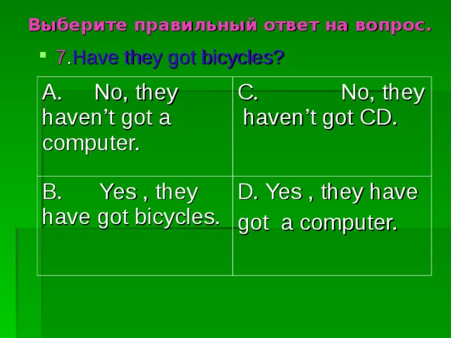 Выберите правильный ответ на вопрос. 7 . Have they got bicycles? A. No, they haven’t got a computer. C. No, they haven’t got CD. B. Yes , they have got bicycles. D. Yes , they have got a computer. 