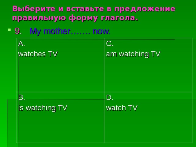 Выберите и вставьте в предложение правильную форму глагола. 9 .  My mother……. now. A. watches TV C. am watching TV B. is watching TV D. watch TV 