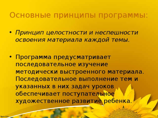 Основные принципы программы: Принцип целостности и неспешности освоения материала каждой темы.   Программа предусматривает последовательное изучение методически выстроенного материала. Последовательное выполнение тем и указанных в них задач уроков обеспечивает поступательное художественное развитие ребенка. 