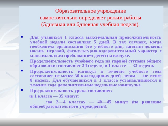 Образовательное учреждение самостоятельно определяет режим работы (5дневная или 6дневная учебная неделя). Для учащихся 1 класса максимальная продолжительность учебной недели составляет 5 дней. В тех случаях, когда необходима организация 6го учебного дня, занятия должны носить игровой, физкультурно-оздоровительный характер с максимальным пребыванием детей на воздухе. Продолжительность учебного года на первой ступени общего образования составляет 34 недели, в 1 классе — 33 недели. Продолжительность каникул в течение учебного года составляет не менее 30 календарных дней, летом — не менее 8 недель. Для обучающихся в 1 классе устанавливаются в течение года дополнительные недельные каникулы. Продолжительность урока составляет: • в 1 классе — 35 минут; • во 2—4 классах — 40—45 минут (по решению общеобразовательного учреждения). 