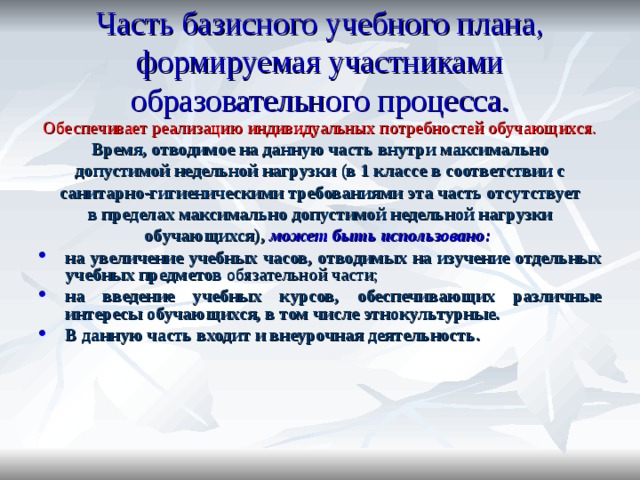 Часть базисного учебного плана, формируемая участниками образовательного процесса. Обеспечивает реализацию индивидуальных потребностей обучающихся. Время, отводимое на данную часть внутри максимально допустимой недельной нагрузки (в 1 классе в соответствии с санитарно-гигиеническими требованиями эта часть отсутствует в пределах максимально допустимой недельной нагрузки обучающихся), может быть использовано: на увеличение учебных часов, отводимых на изучение отдельных учебных предметов обязательной части; на введение учебных курсов, обеспечивающих различные интересы обучающихся, в том числе этнокультурные. В данную часть входит и внеурочная деятельность. 