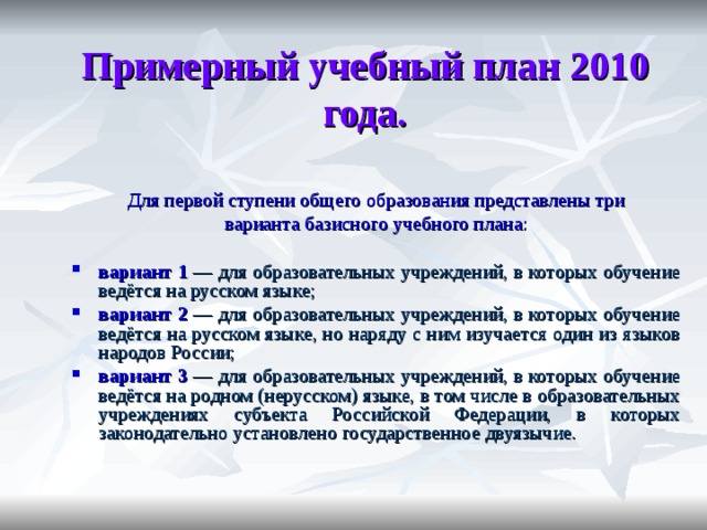 Примерный учебный план 2010 года. Для первой ступени общего образования представлены три варианта базисного учебного плана: вариант 1 — для образовательных учреждений, в которых обучение ведётся на русском языке; вариант 2 — для образовательных учреждений, в которых обучение ведётся на русском языке, но наряду с ним изучается один из языков народов России; вариант 3 — для образовательных учреждений, в которых обучение ведётся на родном (нерусском) языке, в том числе в образовательных учреждениях субъекта Российской Федерации, в которых законодательно установлено государственное двуязычие. 