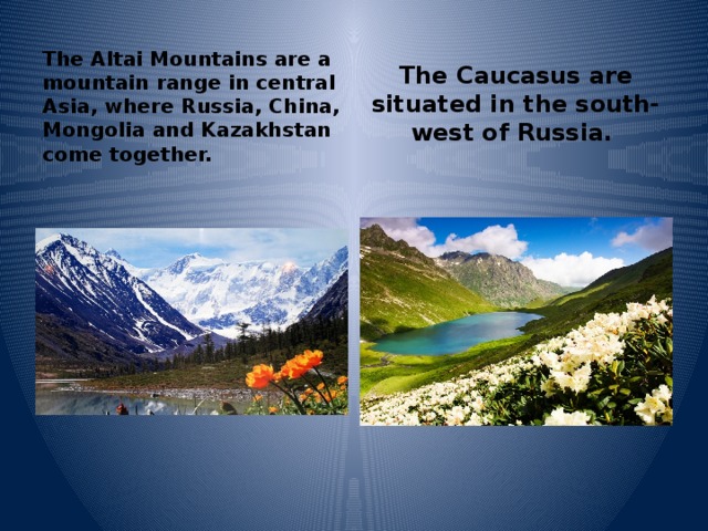 The Altai Mountains are a mountain range in central Asia, where Russia, China, Mongolia and Kazakhstan come together. The Caucasus are situated in the south-west of Russia.  