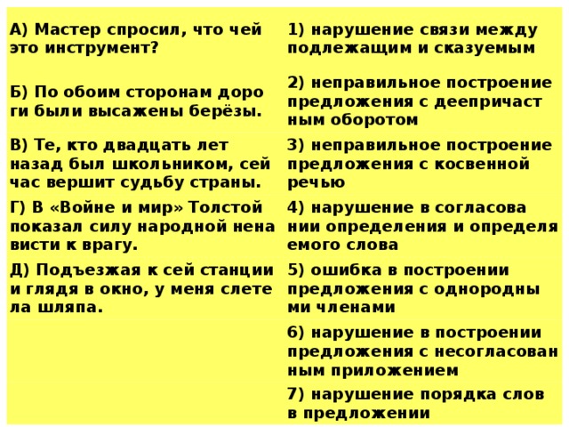 A) Ма­стер спро­сил, что чей это ин­стру­мент? 1) на­ру­ше­ние связи между под­ле­жа­щим и ска­зу­е­мым Б) По обоим сто­ро­нам до­ро­ги были вы­са­же­ны берёзы. В) Те, кто два­дцать лет назад был школь­ни­ком, сей­час вер­шит судь­бу стра­ны. 2) не­пра­виль­ное по­стро­е­ние пред­ло­же­ния с де­е­при­част­ным обо­ро­том Г) В «Войне и мир» Тол­стой по­ка­зал силу на­род­ной не­на­ви­сти к врагу. 3) не­пра­виль­ное по­стро­е­ние пред­ло­же­ния с кос­вен­ной речью 4) на­ру­ше­ние в со­гла­со­ва­нии опре­де­ле­ния и опре­де­ля­е­мо­го слова Д) Подъ­ез­жая к сей стан­ции и глядя в окно, у меня сле­те­ла шляпа. 5) ошиб­ка в по­стро­е­нии пред­ло­же­ния с од­но­род­ны­ми чле­на­ми 6) на­ру­ше­ние в по­стро­е­нии пред­ло­же­ния с не­со­гла­со­ван­ным при­ло­же­ни­ем 7) на­ру­ше­ние по­ряд­ка слов в пред­ло­же­нии   